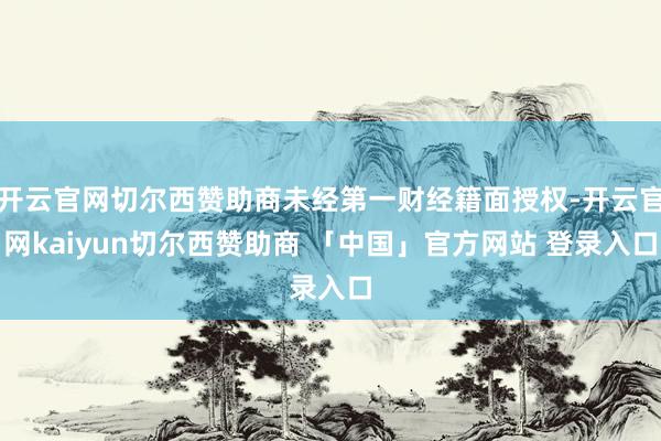 开云官网切尔西赞助商未经第一财经籍面授权-开云官网kaiyun切尔西赞助商 「中国」官方网站 登录入口