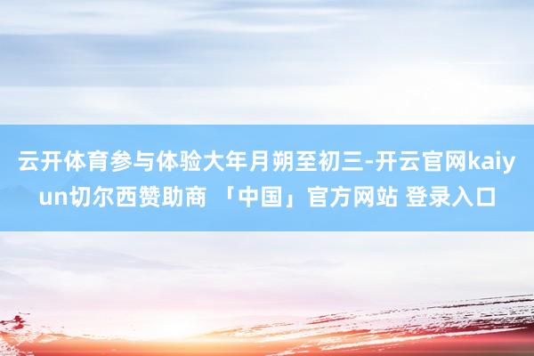 云开体育参与体验大年月朔至初三-开云官网kaiyun切尔西赞助商 「中国」官方网站 登录入口