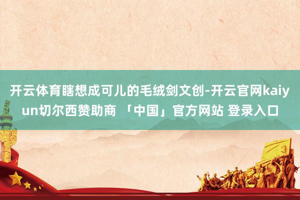 开云体育瞎想成可儿的毛绒剑文创-开云官网kaiyun切尔西赞助商 「中国」官方网站 登录入口