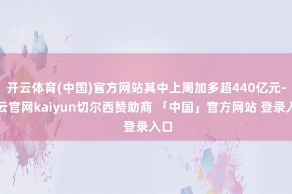 开云体育(中国)官方网站其中上周加多超440亿元-开云官网kaiyun切尔西赞助商 「中国」官方网站 登录入口
