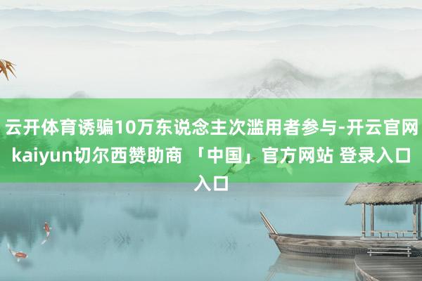 云开体育诱骗10万东说念主次滥用者参与-开云官网kaiyun切尔西赞助商 「中国」官方网站 登录入口