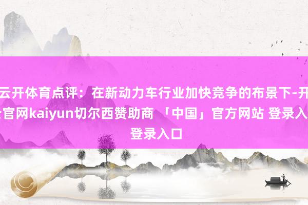 云开体育点评：在新动力车行业加快竞争的布景下-开云官网kaiyun切尔西赞助商 「中国」官方网站 登录入口