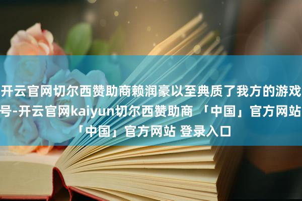 开云官网切尔西赞助商赖润豪以至典质了我方的游戏工作认证号-开云官网kaiyun切尔西赞助商 「中国」官方网站 登录入口