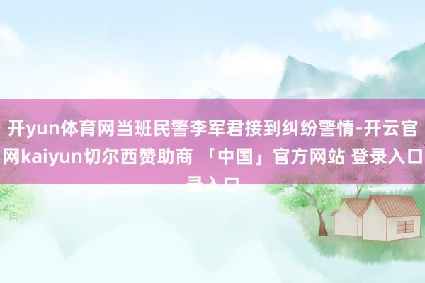 开yun体育网当班民警李军君接到纠纷警情-开云官网kaiyun切尔西赞助商 「中国」官方网站 登录入口