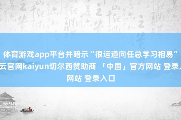 体育游戏app平台并暗示“很运道向任总学习相易”-开云官网kaiyun切尔西赞助商 「中国」官方网站 登录入口