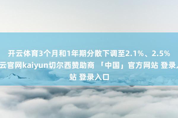 开云体育3个月和1年期分散下调至2.1%、2.5%-开云官网kaiyun切尔西赞助商 「中国」官方网站 登录入口
