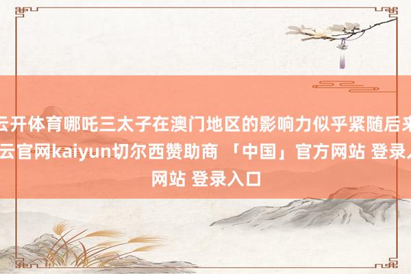 云开体育哪吒三太子在澳门地区的影响力似乎紧随后来-开云官网kaiyun切尔西赞助商 「中国」官方网站 登录入口