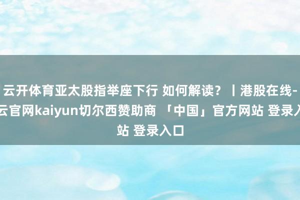 云开体育亚太股指举座下行 如何解读？丨港股在线-开云官网kaiyun切尔西赞助商 「中国」官方网站 登录入口