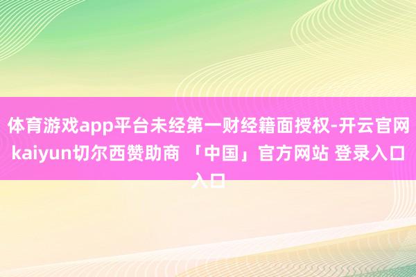 体育游戏app平台未经第一财经籍面授权-开云官网kaiyun切尔西赞助商 「中国」官方网站 登录入口