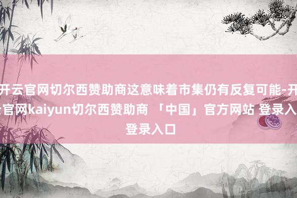 开云官网切尔西赞助商这意味着市集仍有反复可能-开云官网kaiyun切尔西赞助商 「中国」官方网站 登录入口