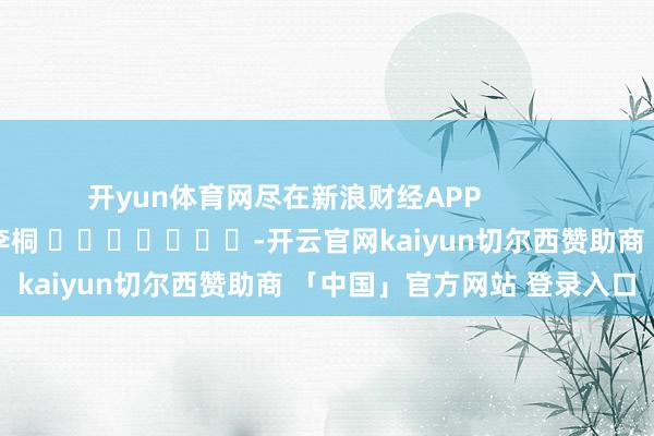 开yun体育网尽在新浪财经APP            						牵累剪辑：李桐 							-开云官网kaiyun切尔西赞助商 「中国」官方网站 登录入口