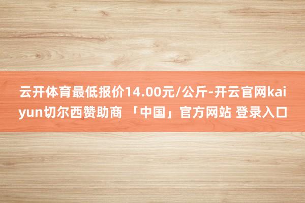 云开体育最低报价14.00元/公斤-开云官网kaiyun切尔西赞助商 「中国」官方网站 登录入口
