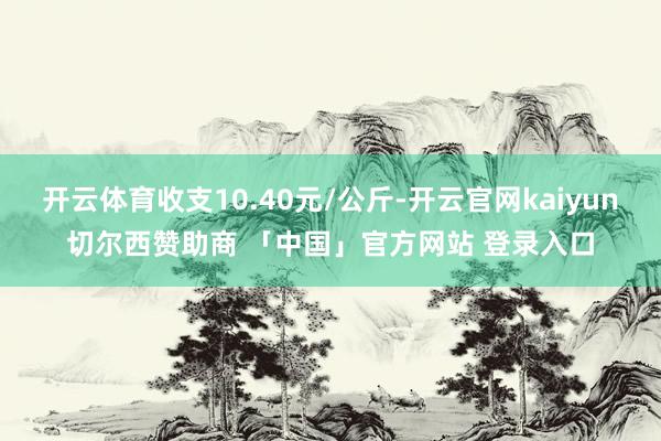 开云体育收支10.40元/公斤-开云官网kaiyun切尔西赞助商 「中国」官方网站 登录入口