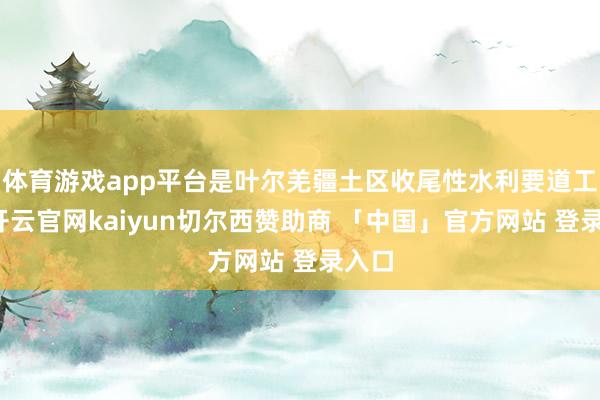 体育游戏app平台是叶尔羌疆土区收尾性水利要道工程-开云官网kaiyun切尔西赞助商 「中国」官方网站 登录入口
