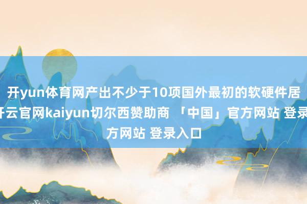 开yun体育网产出不少于10项国外最初的软硬件居品-开云官网kaiyun切尔西赞助商 「中国」官方网站 登录入口