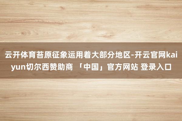 云开体育苔原征象运用着大部分地区-开云官网kaiyun切尔西赞助商 「中国」官方网站 登录入口