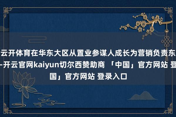 云开体育在华东大区从置业参谋人成长为营销负责东说念主-开云官网kaiyun切尔西赞助商 「中国」官方网站 登录入口