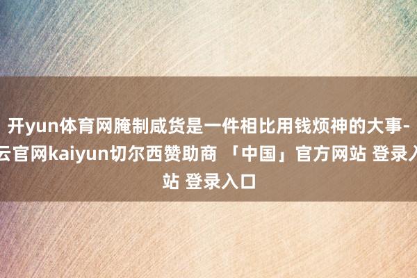 开yun体育网腌制咸货是一件相比用钱烦神的大事-开云官网kaiyun切尔西赞助商 「中国」官方网站 登录入口