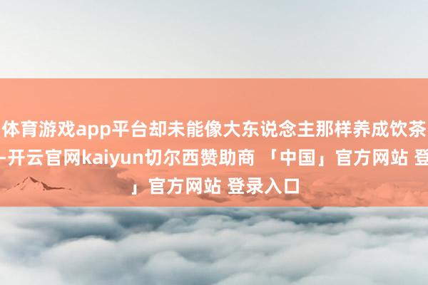 体育游戏app平台却未能像大东说念主那样养成饮茶的习气-开云官网kaiyun切尔西赞助商 「中国」官方网站 登录入口