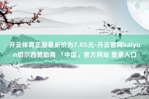 开云体育正股最新价为7.05元-开云官网kaiyun切尔西赞助商 「中国」官方网站 登录入口