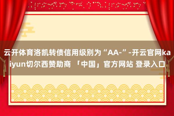 云开体育洛凯转债信用级别为“AA-”-开云官网kaiyun切尔西赞助商 「中国」官方网站 登录入口