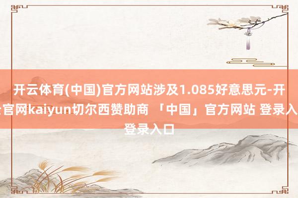 开云体育(中国)官方网站涉及1.085好意思元-开云官网kaiyun切尔西赞助商 「中国」官方网站 登录入口
