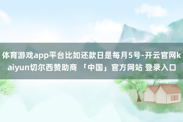 体育游戏app平台比如还款日是每月5号-开云官网kaiyun切尔西赞助商 「中国」官方网站 登录入口