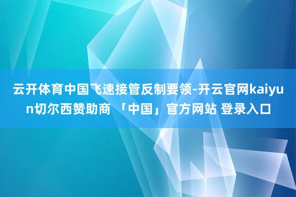 云开体育中国飞速接管反制要领-开云官网kaiyun切尔西赞助商 「中国」官方网站 登录入口