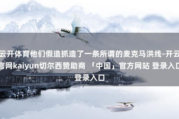 云开体育他们假造抓造了一条所谓的麦克马洪线-开云官网kaiyun切尔西赞助商 「中国」官方网站 登录入口