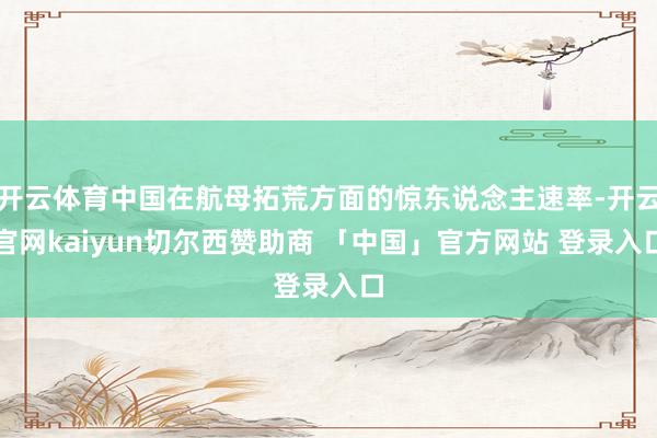 开云体育中国在航母拓荒方面的惊东说念主速率-开云官网kaiyun切尔西赞助商 「中国」官方网站 登录入口