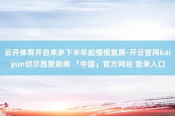 云开体育并自来岁下半年起慢慢复原-开云官网kaiyun切尔西赞助商 「中国」官方网站 登录入口