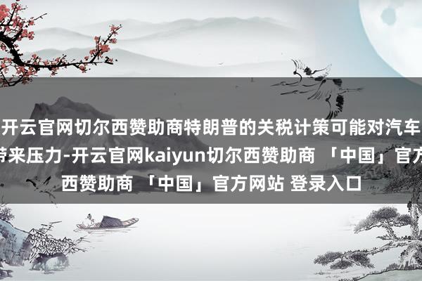 开云官网切尔西赞助商特朗普的关税计策可能对汽车制造商的盈利带来压力-开云官网kaiyun切尔西赞助商 「中国」官方网站 登录入口