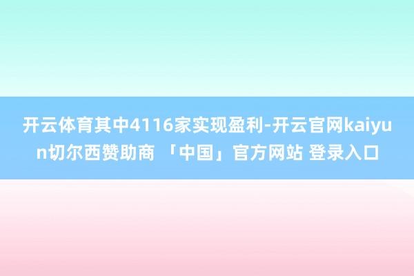 开云体育其中4116家实现盈利-开云官网kaiyun切尔西赞助商 「中国」官方网站 登录入口