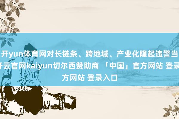 开yun体育网对长链条、跨地域、产业化隆起违警当作-开云官网kaiyun切尔西赞助商 「中国」官方网站 登录入口