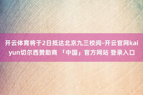 开云体育将于2日抵达北京九三校阅-开云官网kaiyun切尔西赞助商 「中国」官方网站 登录入口