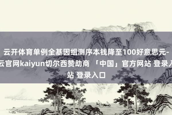 云开体育单例全基因组测序本钱降至100好意思元-开云官网kaiyun切尔西赞助商 「中国」官方网站 登录入口