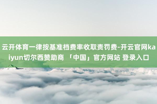 云开体育一律按基准档费率收取责罚费-开云官网kaiyun切尔西赞助商 「中国」官方网站 登录入口