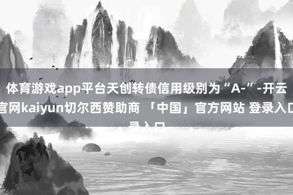 体育游戏app平台天创转债信用级别为“A-”-开云官网kaiyun切尔西赞助商 「中国」官方网站 登录入口