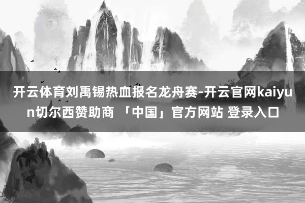 开云体育刘禹锡热血报名龙舟赛-开云官网kaiyun切尔西赞助商 「中国」官方网站 登录入口