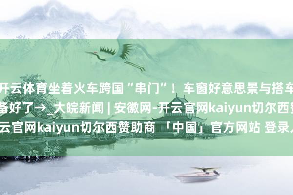 开云体育坐着火车跨国“串门”！车窗好意思景与搭车“阴私”王人为你准备好了→_大皖新闻 | 安徽网-开云官网kaiyun切尔西赞助商 「中国」官方网站 登录入口