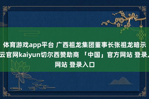 体育游戏app平台 广西祖龙集团董事长张祖龙暗示-开云官网kaiyun切尔西赞助商 「中国」官方网站 登录入口