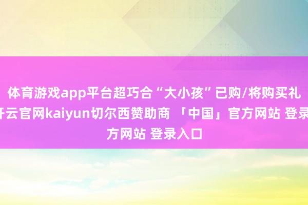 体育游戏app平台超巧合“大小孩”已购/将购买礼物-开云官网kaiyun切尔西赞助商 「中国」官方网站 登录入口