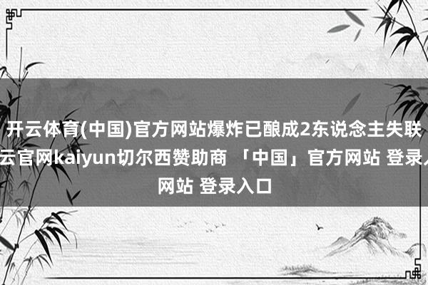 开云体育(中国)官方网站爆炸已酿成2东说念主失联-开云官网kaiyun切尔西赞助商 「中国」官方网站 登录入口