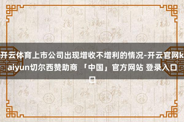 开云体育上市公司出现增收不增利的情况-开云官网kaiyun切尔西赞助商 「中国」官方网站 登录入口