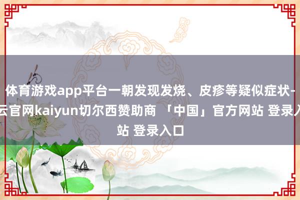 体育游戏app平台一朝发现发烧、皮疹等疑似症状-开云官网kaiyun切尔西赞助商 「中国」官方网站 登录入口