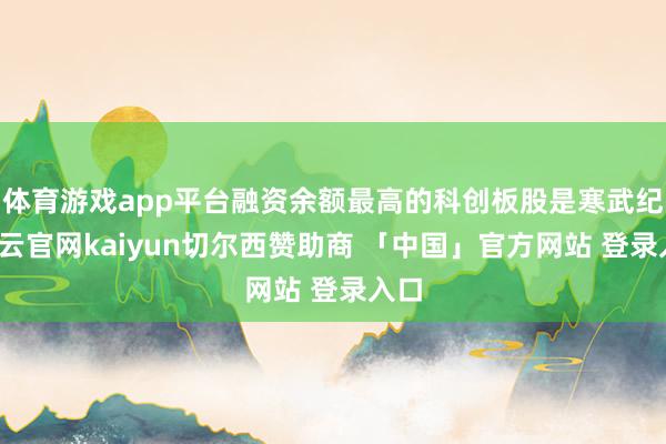 体育游戏app平台融资余额最高的科创板股是寒武纪-开云官网kaiyun切尔西赞助商 「中国」官方网站 登录入口