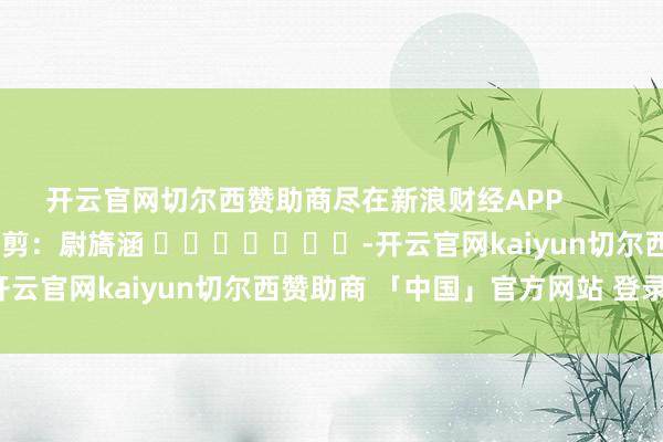 开云官网切尔西赞助商尽在新浪财经APP            						牵累裁剪：尉旖涵 							-开云官网kaiyun切尔西赞助商 「中国」官方网站 登录入口