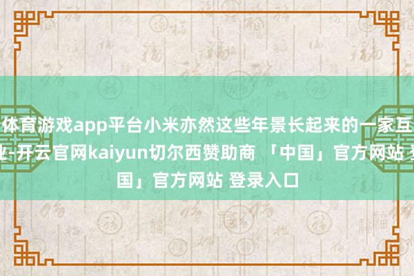 体育游戏app平台小米亦然这些年景长起来的一家互联网企业-开云官网kaiyun切尔西赞助商 「中国」官方网站 登录入口