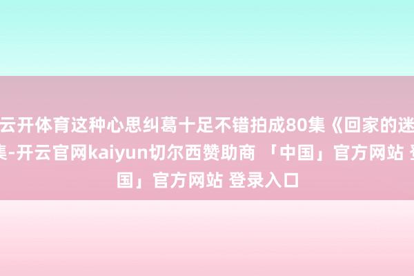 云开体育这种心思纠葛十足不错拍成80集《回家的迷惑》续集-开云官网kaiyun切尔西赞助商 「中国」官方网站 登录入口