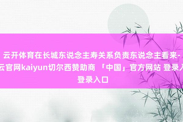 云开体育　　在长城东说念主寿关系负责东说念主看来-开云官网kaiyun切尔西赞助商 「中国」官方网站 登录入口